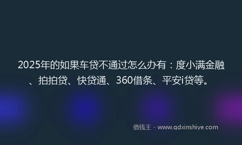 2025年的如果车贷不通过怎么办有：度小满金融、拍拍贷、快贷通、360借条、平安i贷等。