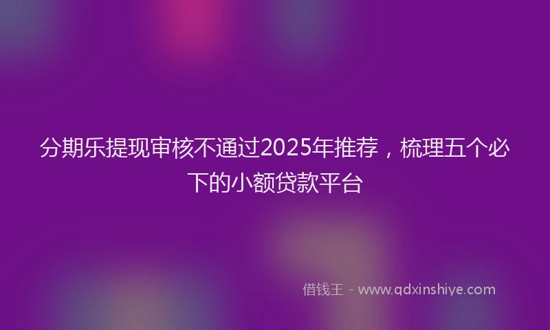 分期乐提现审核不通过2025年推荐，梳理五个必下的小额贷款平台