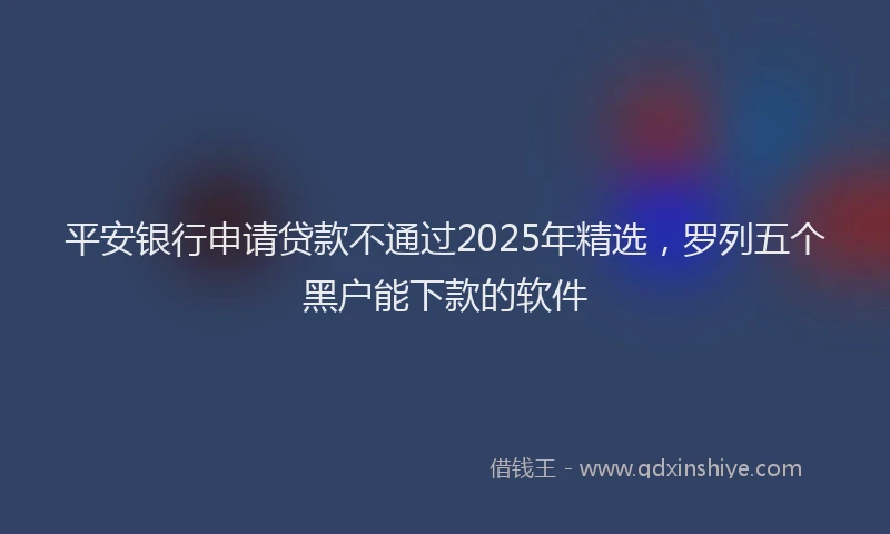 平安银行申请贷款不通过2025年精选，罗列五个黑户能下款的软件