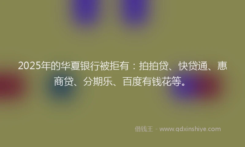 2025年的华夏银行被拒有：拍拍贷、快贷通、惠商贷、分期乐、百度有钱花等。