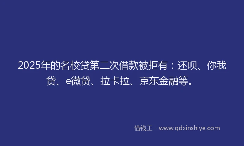 2025年的名校贷第二次借款被拒有：还呗、你我贷、e微贷、拉卡拉、京东金融等。
