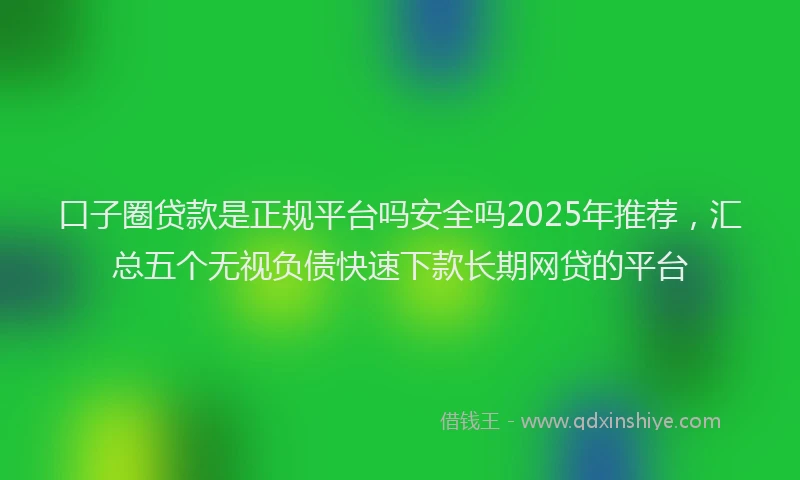 口子圈贷款是正规平台吗安全吗2025年推荐，汇总五个无视负债快速下款长期网贷的平台