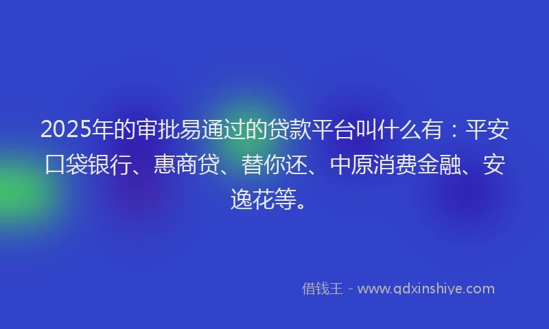 2025年的审批易通过的贷款平台叫什么有：平安口袋银行、惠商贷、替你还、中原消费金融、安逸花等。