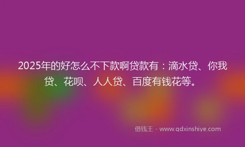 2025年的好怎么不下款啊贷款有：滴水贷、你我贷、花呗、人人贷、百度有钱花等。