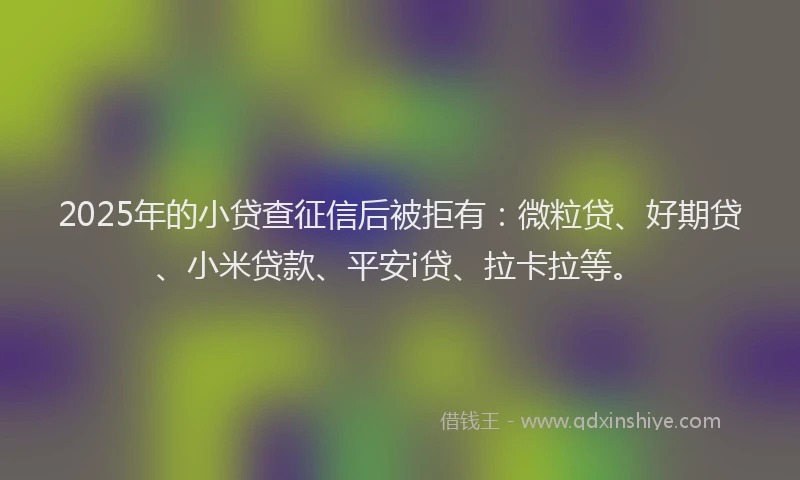 2025年的小贷查征信后被拒有：微粒贷、好期贷、小米贷款、平安i贷、拉卡拉等。