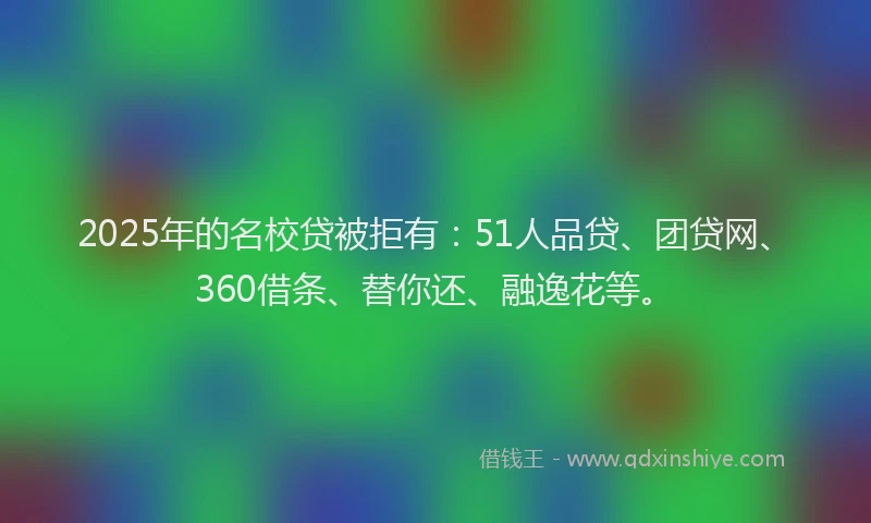2025年的名校贷被拒有：51人品贷、团贷网、360借条、替你还、融逸花等。