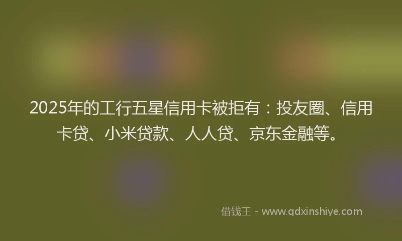2025年的工行五星信用卡被拒有：投友圈、信用卡贷、小米贷款、人人贷、京东金融等。