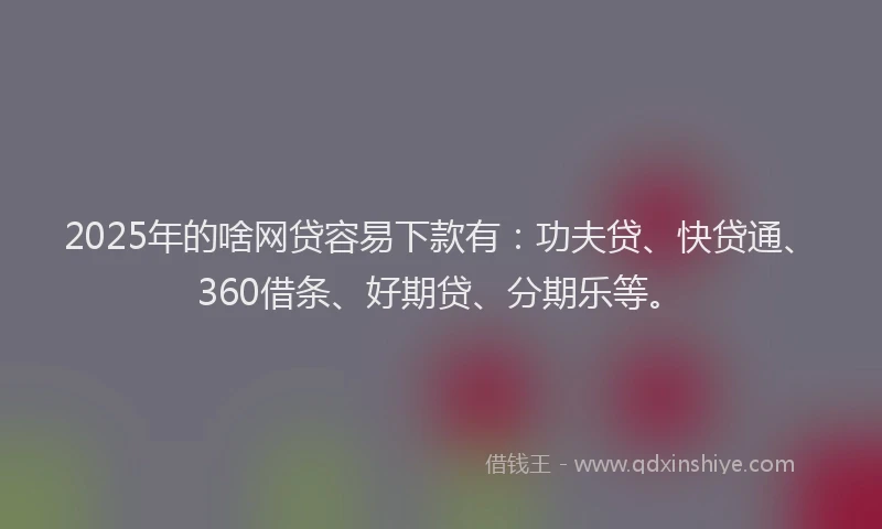 2025年的啥网贷容易下款有：功夫贷、快贷通、360借条、好期贷、分期乐等。
