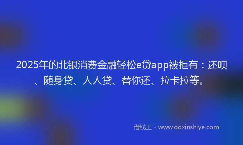 2025年的北银消费金融轻松e贷app被拒有：还呗、随身贷、人人贷、替你还、拉卡拉等。