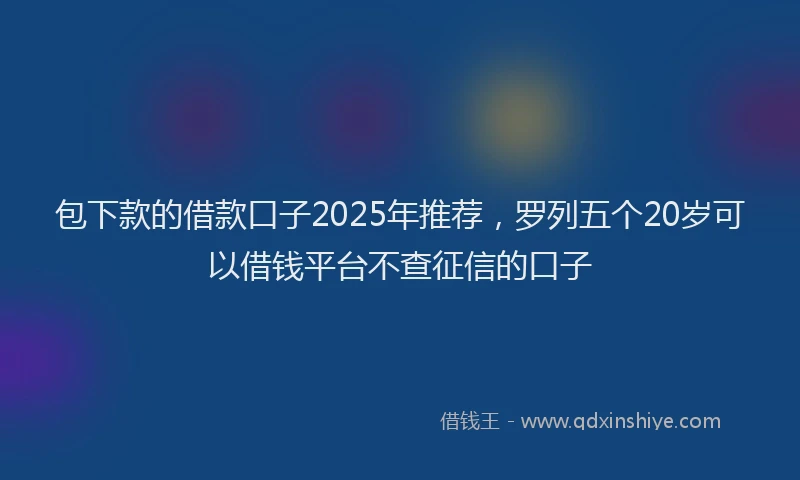 包下款的借款口子2025年推荐，罗列五个20岁可以借钱平台不查征信的口子