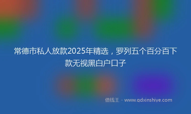 常德市私人放款2025年精选，罗列五个百分百下款无视黑白户口子