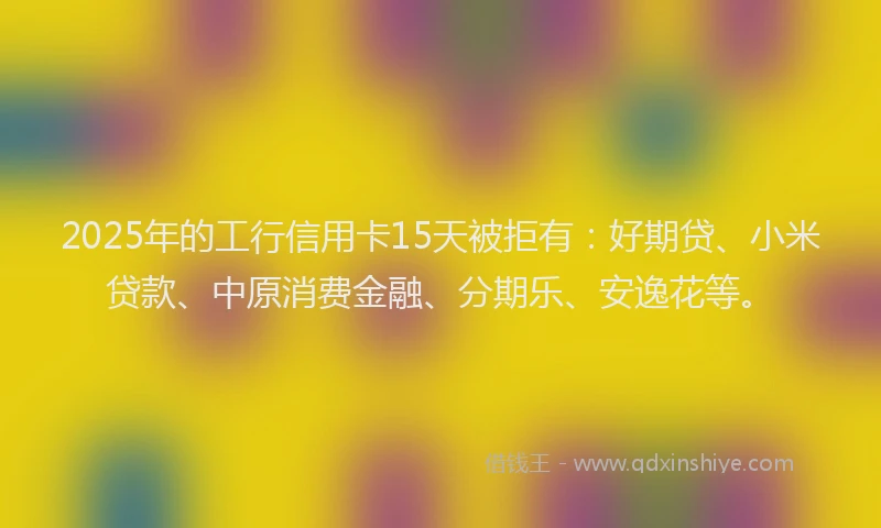 2025年的工行信用卡15天被拒有：好期贷、小米贷款、中原消费金融、分期乐、安逸花等。
