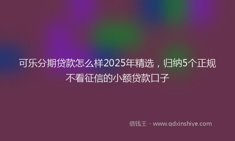 可乐分期贷款怎么样2025年精选，归纳5个正规不看征信的小额贷款口子