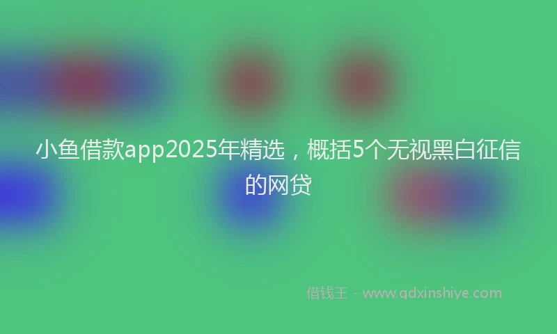 小鱼借款app2025年精选，概括5个无视黑白征信的网贷