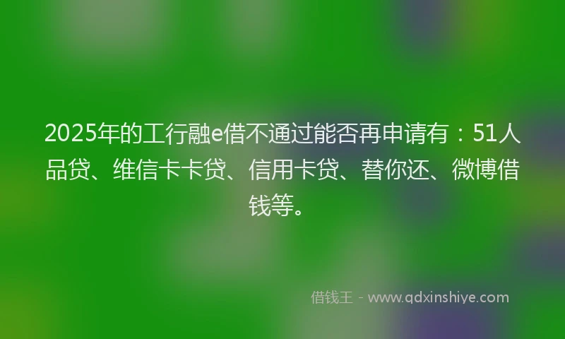 2025年的工行融e借不通过能否再申请有：51人品贷、维信卡卡贷、信用卡贷、替你还、微博借钱等。