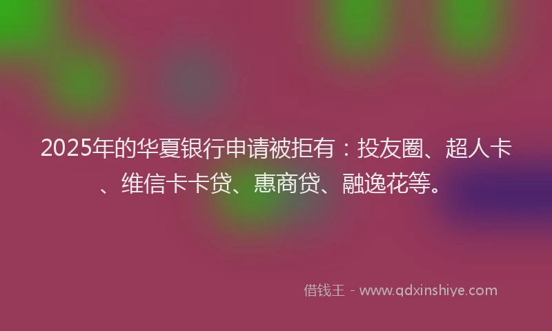 2025年的华夏银行申请被拒有：投友圈、超人卡、维信卡卡贷、惠商贷、融逸花等。