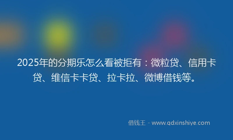 2025年的分期乐怎么看被拒有：微粒贷、信用卡贷、维信卡卡贷、拉卡拉、微博借钱等。