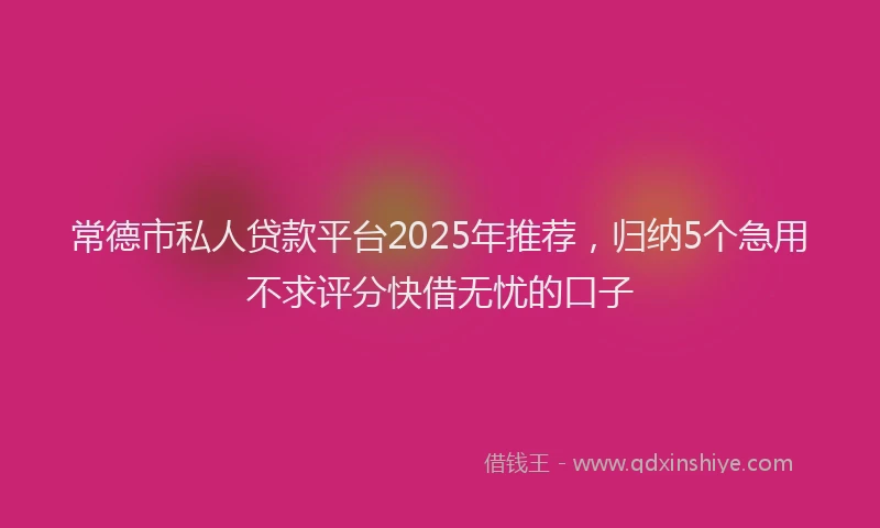 常德市私人贷款平台2025年推荐，归纳5个急用不求评分快借无忧的口子