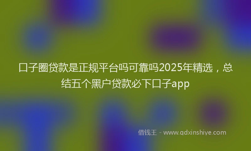 口子圈贷款是正规平台吗可靠吗2025年精选，总结五个黑户贷款必下口子app
