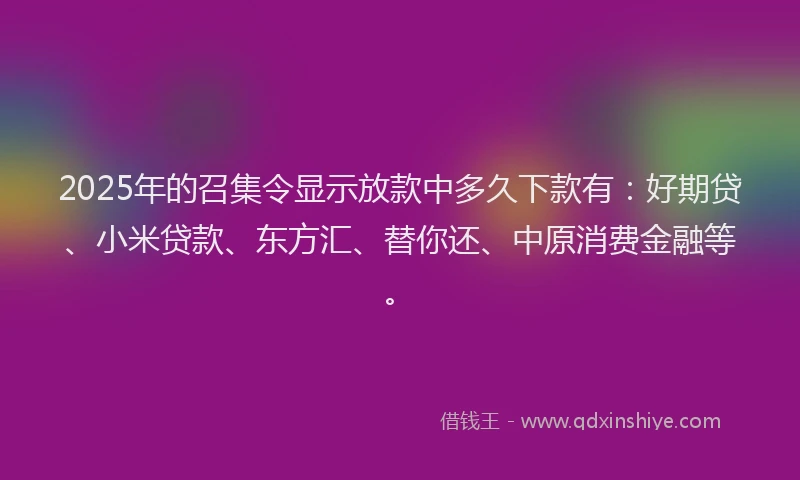 2025年的召集令显示放款中多久下款有：好期贷、小米贷款、东方汇、替你还、中原消费金融等。