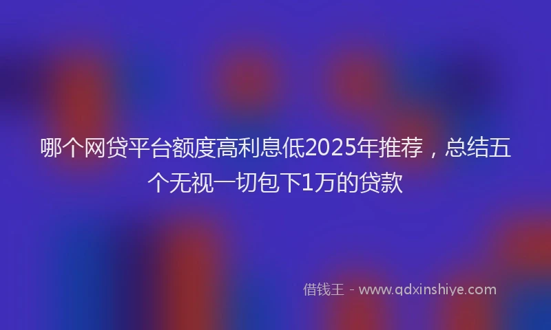 哪个网贷平台额度高利息低2025年推荐，总结五个无视一切包下1万的贷款