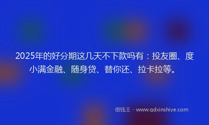 2025年的好分期这几天不下款吗有：投友圈、度小满金融、随身贷、替你还、拉卡拉等。