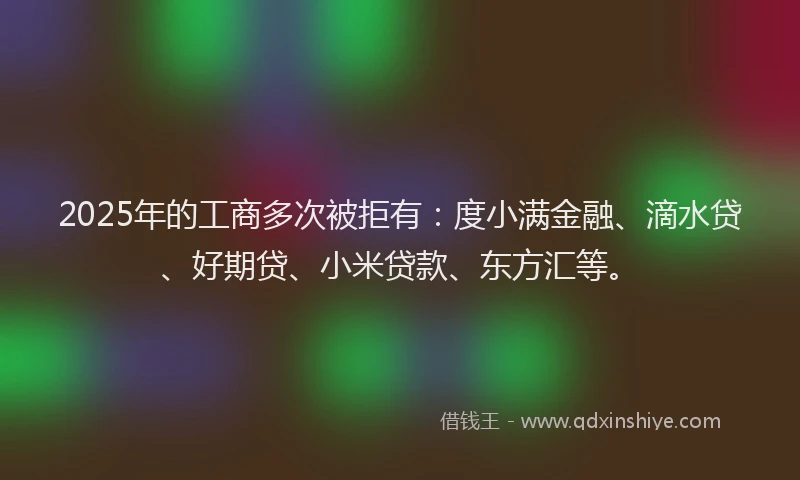 2025年的工商多次被拒有：度小满金融、滴水贷、好期贷、小米贷款、东方汇等。