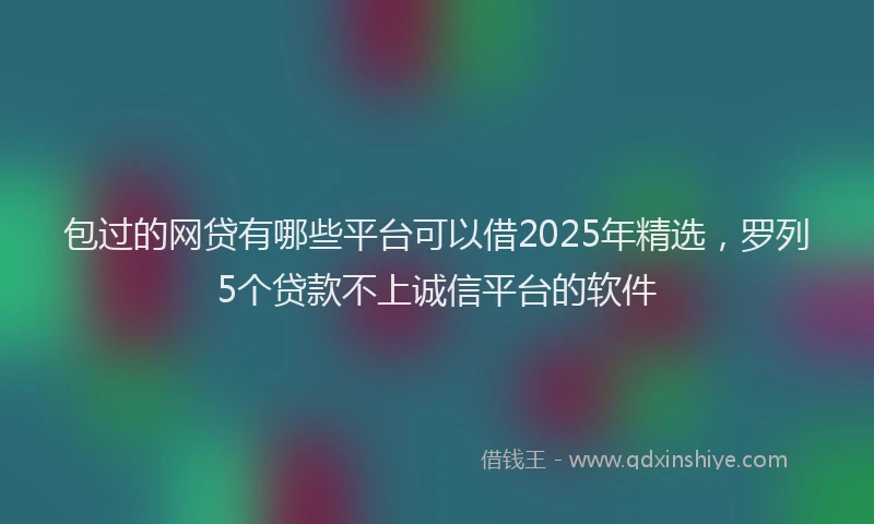 包过的网贷有哪些平台可以借2025年精选，罗列5个贷款不上诚信平台的软件