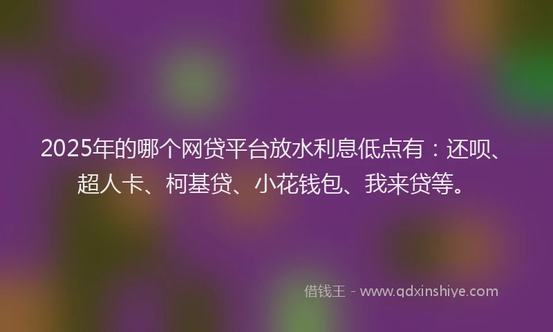 2025年的哪个网贷平台放水利息低点有：还呗、超人卡、柯基贷、小花钱包、我来贷等。