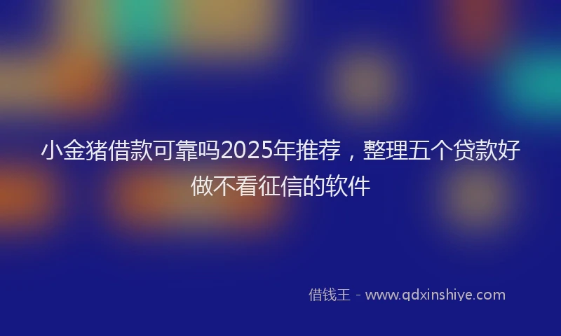 小金猪借款可靠吗2025年推荐，整理五个贷款好做不看征信的软件
