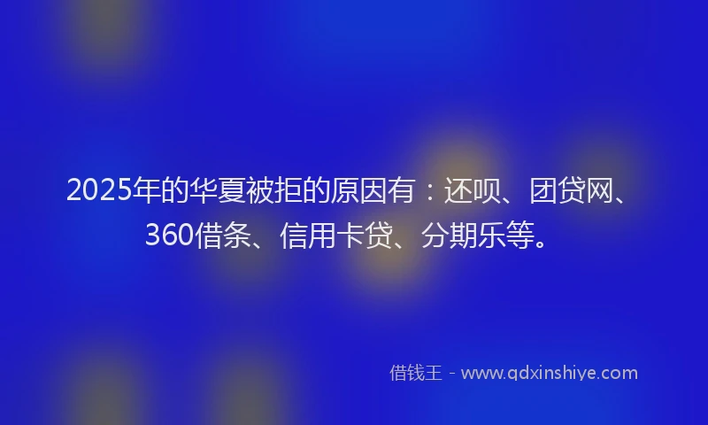 2025年的华夏被拒的原因有：还呗、团贷网、360借条、信用卡贷、分期乐等。