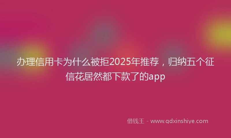 办理信用卡为什么被拒2025年推荐，归纳五个征信花居然都下款了的app