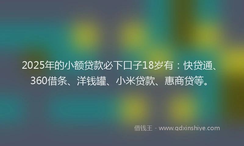 2025年的小额贷款必下口子18岁有：快贷通、360借条、洋钱罐、小米贷款、惠商贷等。