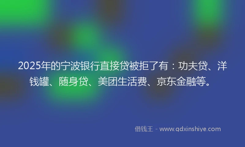 2025年的宁波银行直接贷被拒了有：功夫贷、洋钱罐、随身贷、美团生活费、京东金融等。