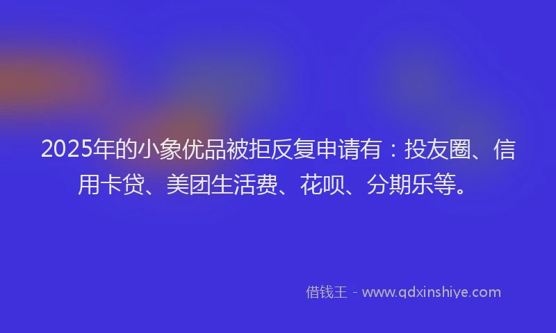 2025年的小象优品被拒反复申请有：投友圈、信用卡贷、美团生活费、花呗、分期乐等。