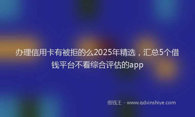 办理信用卡有被拒的么2025年精选，汇总5个借钱平台不看综合评估的app