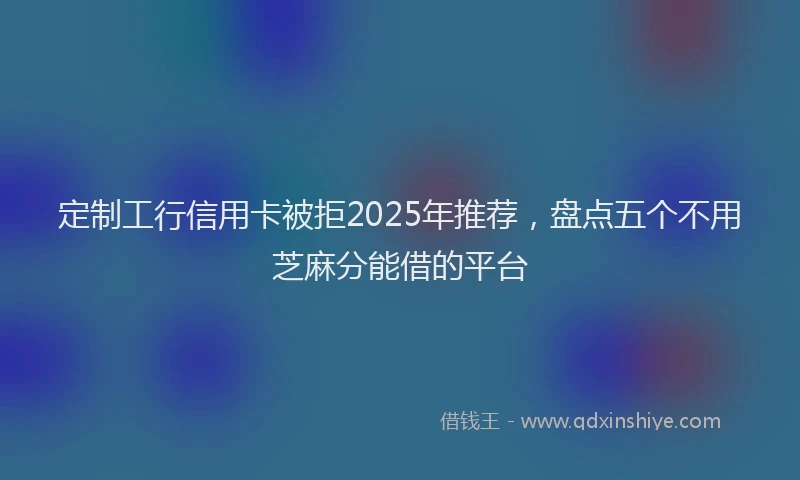 定制工行信用卡被拒2025年推荐，盘点五个不用芝麻分能借的平台