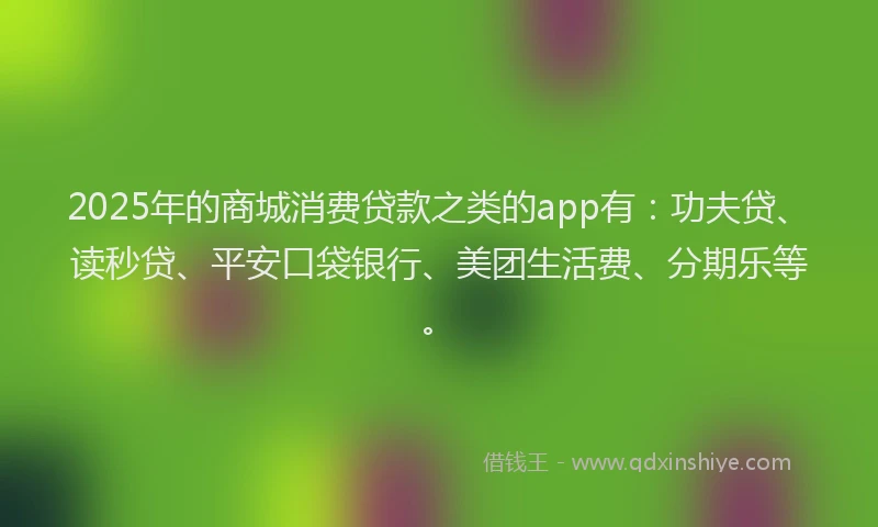 2025年的商城消费贷款之类的app有：功夫贷、读秒贷、平安口袋银行、美团生活费、分期乐等。