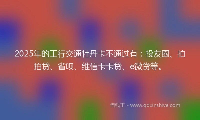 2025年的工行交通牡丹卡不通过有：投友圈、拍拍贷、省呗、维信卡卡贷、e微贷等。