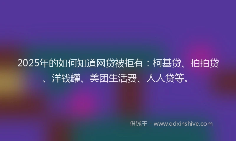 2025年的如何知道网贷被拒有：柯基贷、拍拍贷、洋钱罐、美团生活费、人人贷等。