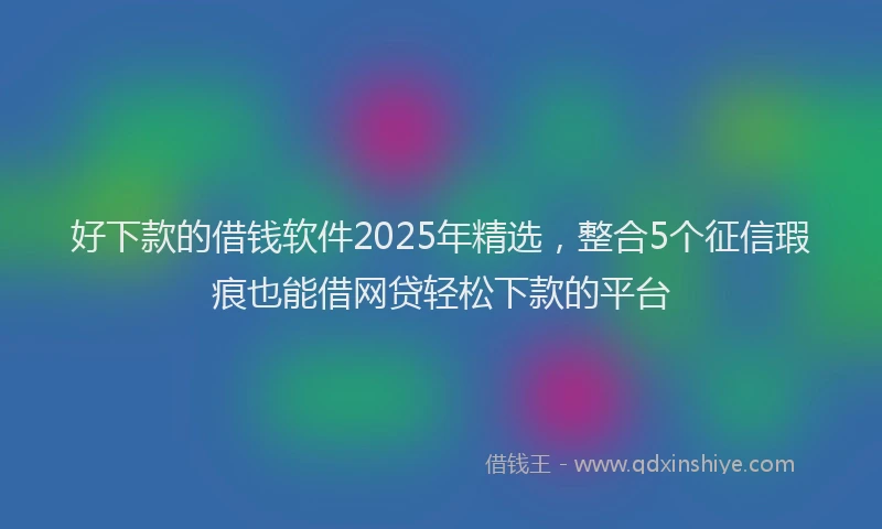 好下款的借钱软件2025年精选，整合5个征信瑕疵也能借网贷轻松下款的平台