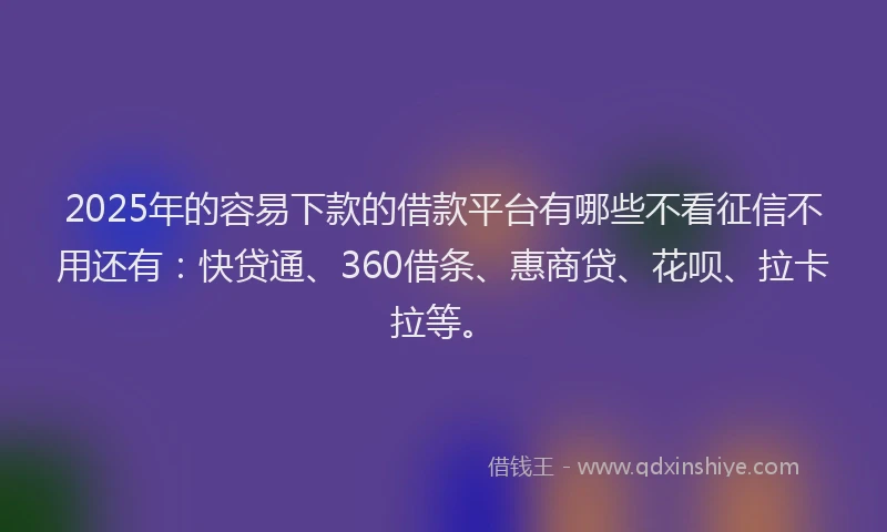 2025年的容易下款的借款平台有哪些不看征信不用还有：快贷通、360借条、惠商贷、花呗、拉卡拉等。