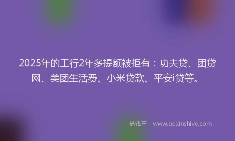 2025年的工行2年多提额被拒有：功夫贷、团贷网、美团生活费、小米贷款、平安i贷等。