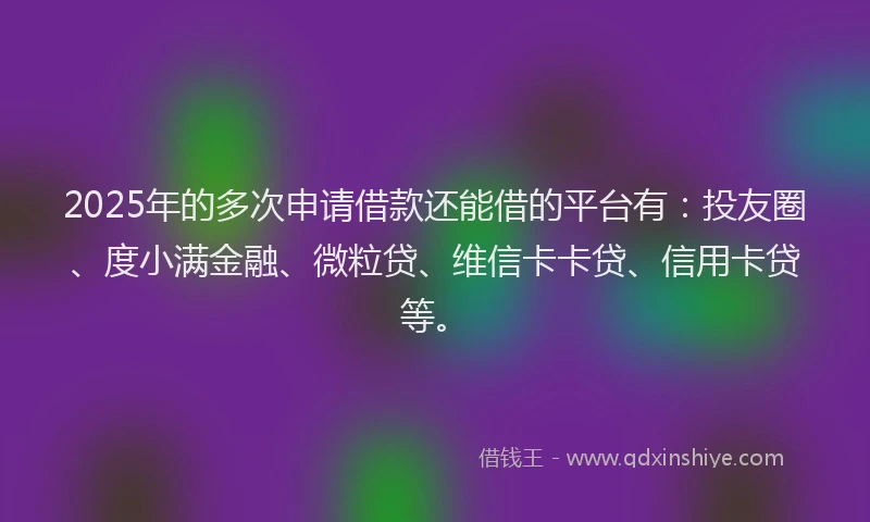 2025年的多次申请借款还能借的平台有：投友圈、度小满金融、微粒贷、维信卡卡贷、信用卡贷等。