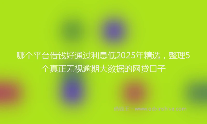 哪个平台借钱好通过利息低2025年精选，整理5个真正无视逾期大数据的网贷口子