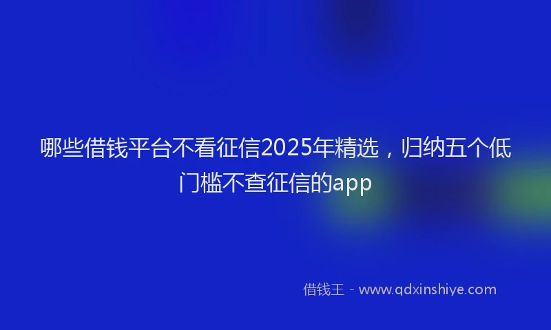 哪些借钱平台不看征信2025年精选，归纳五个低门槛不查征信的app