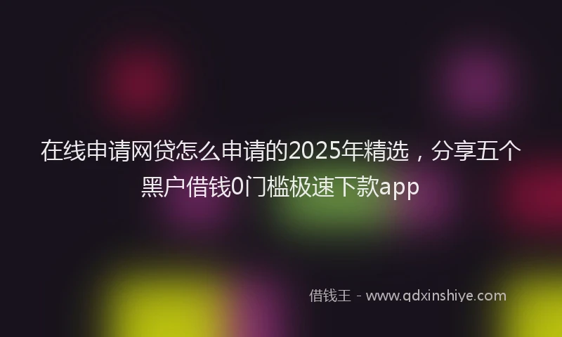 在线申请网贷怎么申请的2025年精选，分享五个黑户借钱0门槛极速下款app