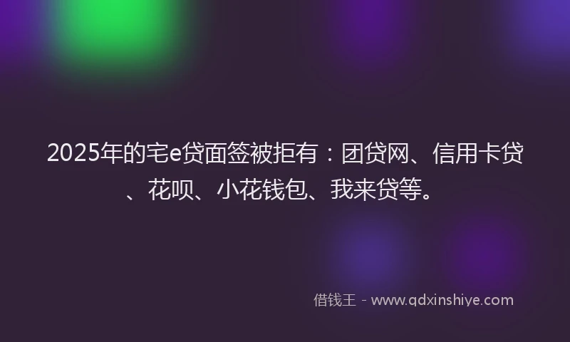 2025年的宅e贷面签被拒有：团贷网、信用卡贷、花呗、小花钱包、我来贷等。