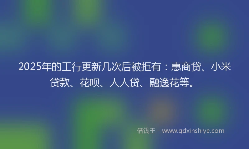 2025年的工行更新几次后被拒有：惠商贷、小米贷款、花呗、人人贷、融逸花等。