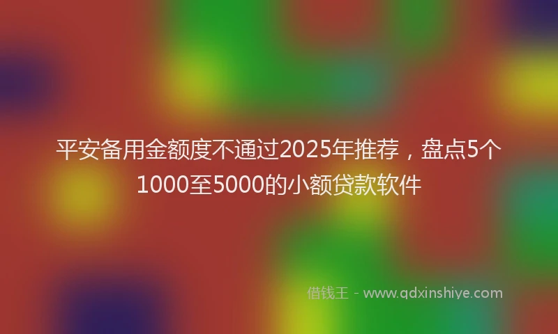 平安备用金额度不通过2025年推荐，盘点5个1000至5000的小额贷款软件